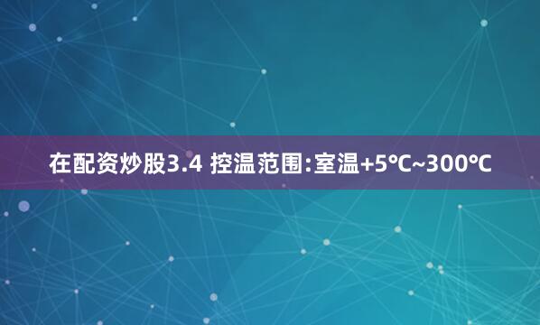 在配资炒股3.4 控温范围:室温+5℃~300℃