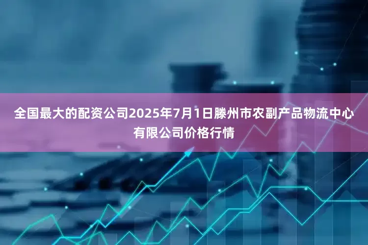 全国最大的配资公司2025年7月1日滕州市农副产品物流中心有限公司价格行情