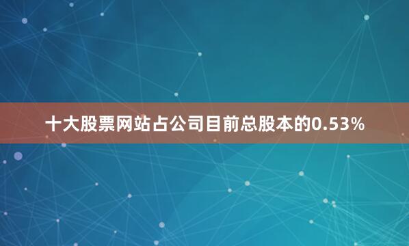十大股票网站占公司目前总股本的0.53%